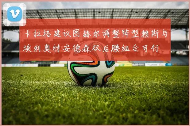 卡拉格建议图赫尔调整阵型赖斯与埃利奥特安德森双后腰组合可行