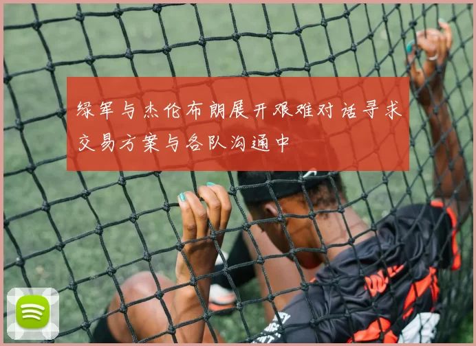 绿军与杰伦布朗展开艰难对话寻求交易方案与各队沟通中