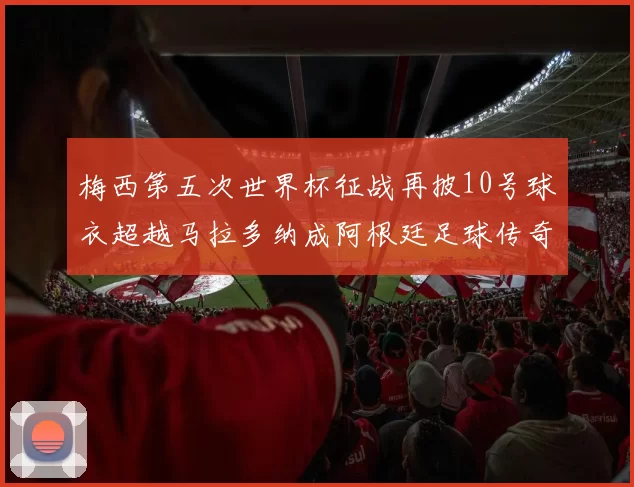 梅西第五次世界杯征战再披10号球衣超越马拉多纳成阿根廷足球传奇
