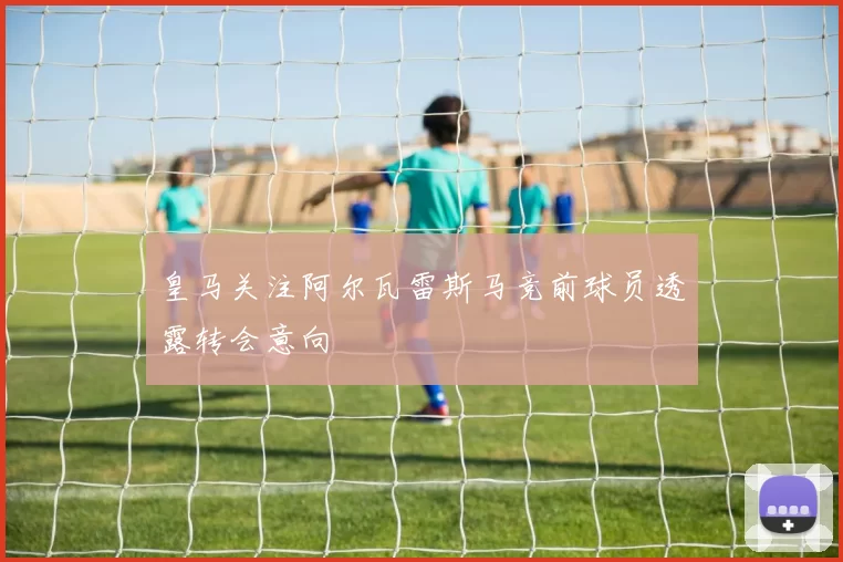皇马关注阿尔瓦雷斯马竞前球员透露转会意向
