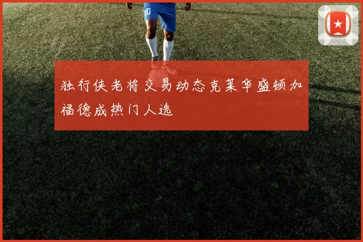 独行侠老将交易动态克莱华盛顿加福德成热门人选