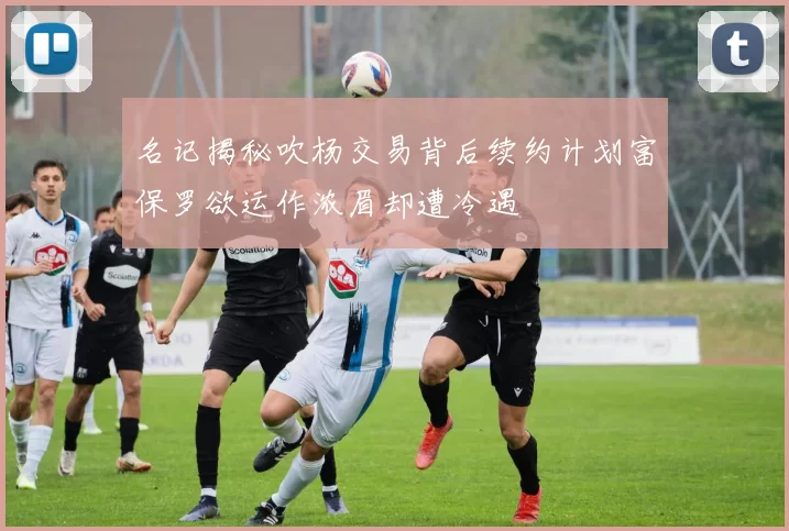 名记揭秘吹杨交易背后续约计划富保罗欲运作浓眉却遭冷遇