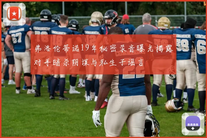 弗洛伦蒂诺19年秘密录音曝光揭露对手暗杀阴谋与私生子谣言