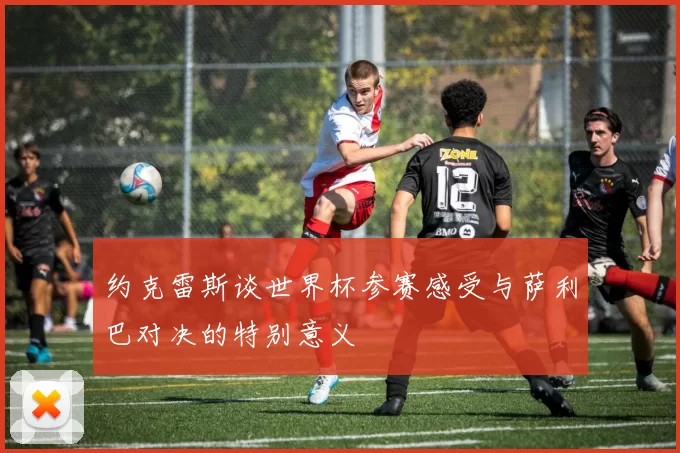 约克雷斯谈世界杯参赛感受与萨利巴对决的特别意义