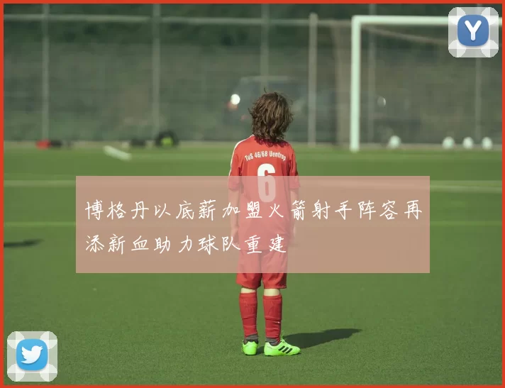 博格丹以底薪加盟火箭射手阵容再添新血助力球队重建