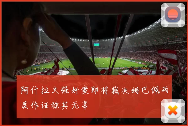 阿什拉夫强奸案即将裁决姆巴佩两度作证称其无辜
