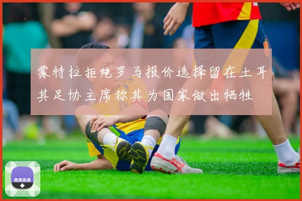 蒙特拉拒绝罗马报价选择留在土耳其足协主席称其为国家做出牺牲