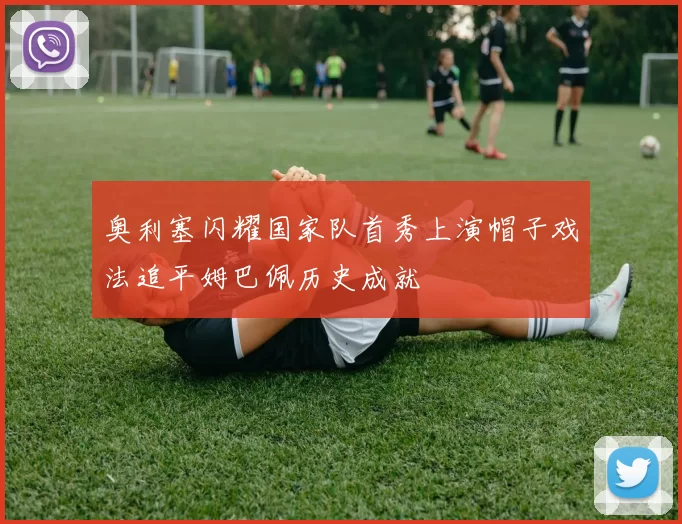 奥利塞闪耀国家队首秀上演帽子戏法追平姆巴佩历史成就