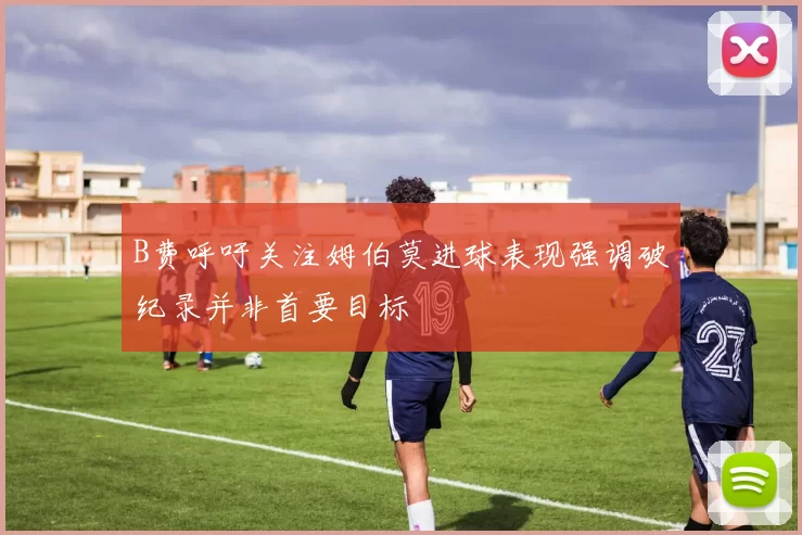 B费呼吁关注姆伯莫进球表现强调破纪录并非首要目标