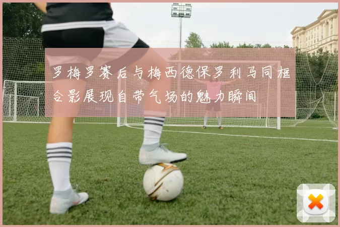 罗梅罗赛后与梅西德保罗利马同框合影展现自带气场的魅力瞬间