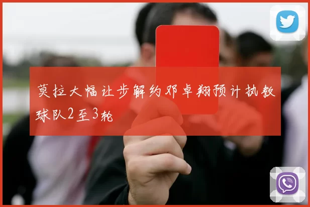 莫拉大幅让步解约邓卓翔预计执教球队2至3轮
