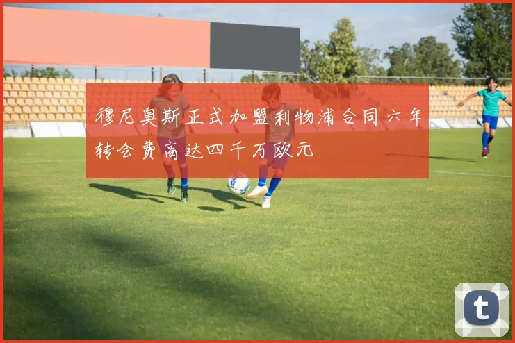 穆尼奥斯正式加盟利物浦合同六年转会费高达四千万欧元
