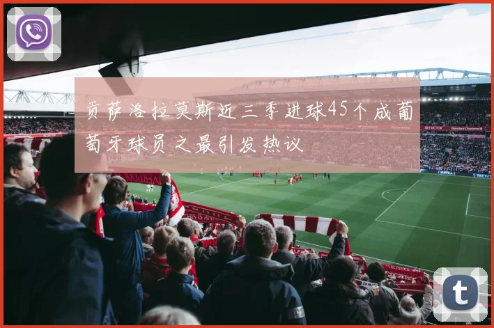 贡萨洛拉莫斯近三季进球45个成葡萄牙球员之最引发热议