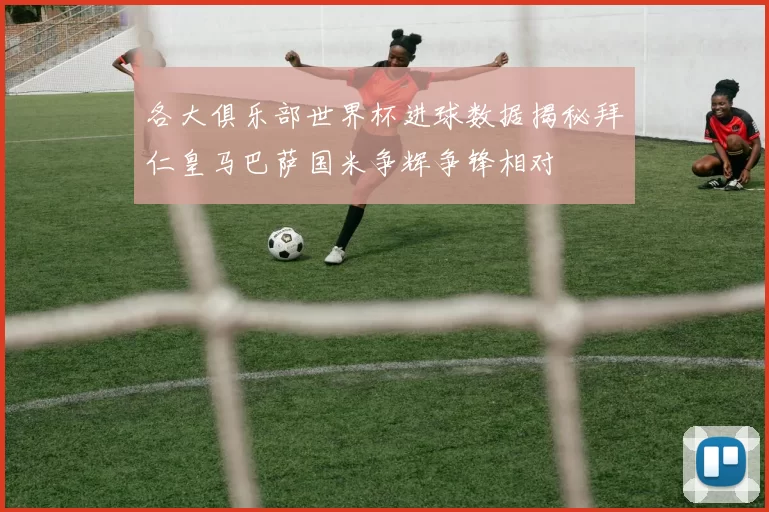 各大俱乐部世界杯进球数据揭秘拜仁皇马巴萨国米争辉争锋相对