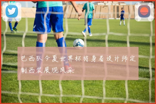 巴西队今夏世界杯将身着设计师定制西装展现风采