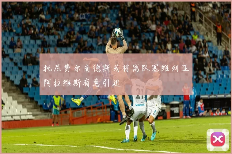 托尼费尔南德斯或将离队塞维利亚阿拉维斯有意引进