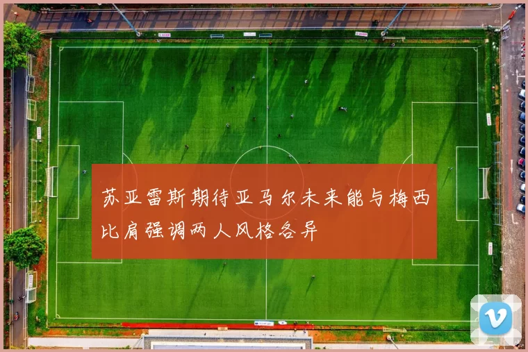 苏亚雷斯期待亚马尔未来能与梅西比肩强调两人风格各异