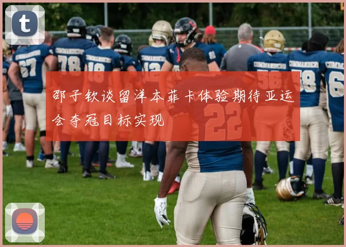 邵子钦谈留洋本菲卡体验期待亚运会夺冠目标实现