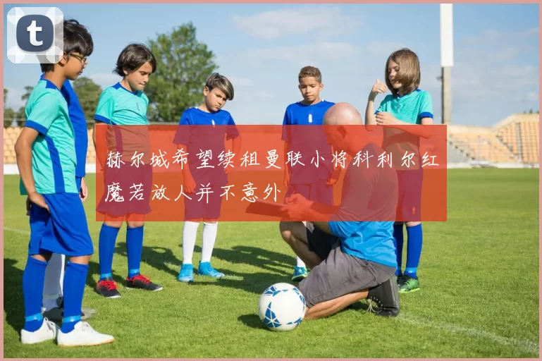 赫尔城希望续租曼联小将科利尔红魔若放人并不意外
