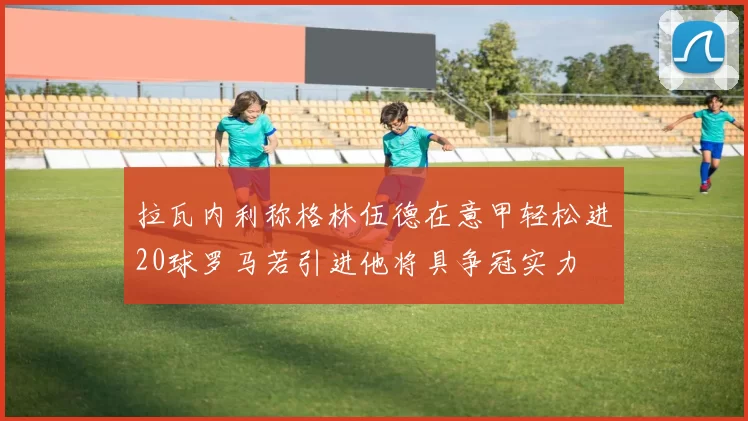 拉瓦内利称格林伍德在意甲轻松进20球罗马若引进他将具争冠实力