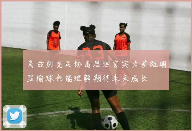 乌兹别克足协高层坦言实力差距明显输球也能理解期待未来成长
