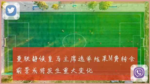 曼联静候皇马主席选举结果M费转会前景或将发生重大变化