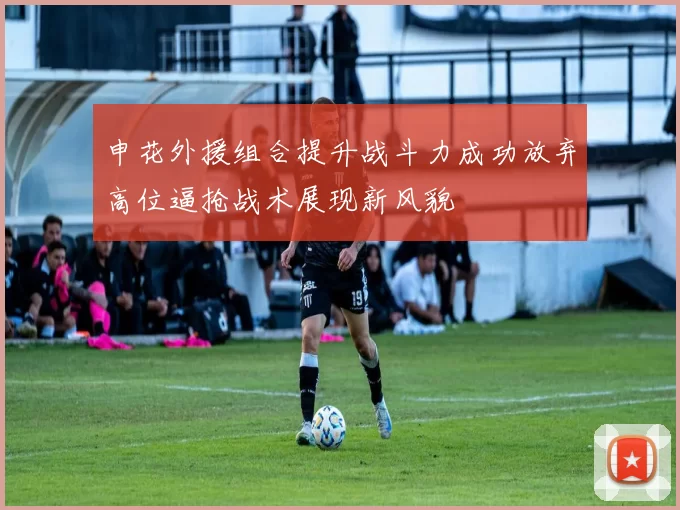 申花外援组合提升战斗力成功放弃高位逼抢战术展现新风貌