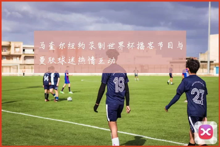 马奎尔纽约录制世界杯播客节目与曼联球迷热情互动