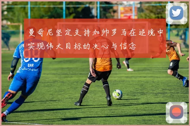 曼奇尼坚定支持加帅罗马在逆境中实现伟大目标的决心与信念